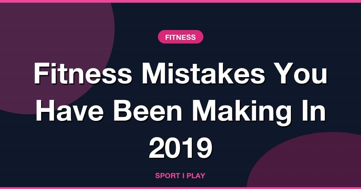 Fitness Mistakes You Have Been Making In 2019
